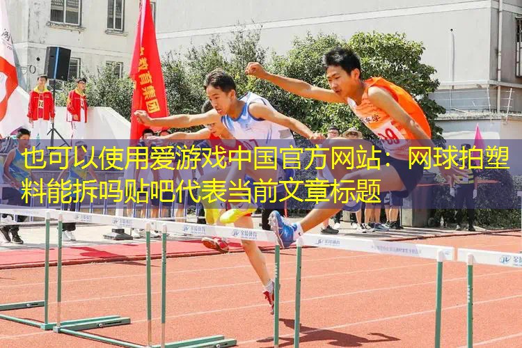 爱游戏中国官方网站：网球拍塑料能拆吗贴吧