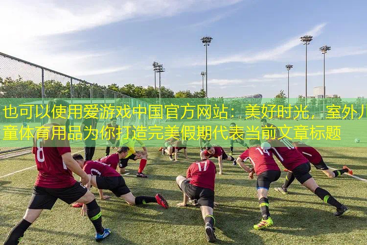 美好时光,室外儿童体育用品为你打造完美假期 美好时光,室外儿童体育用品为你打造完美假期